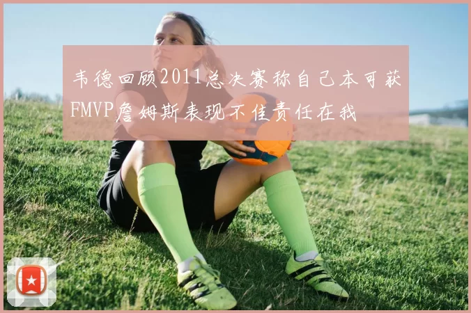 韦德回顾2011总决赛称自己本可获FMVP詹姆斯表现不佳责任在我