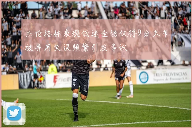 杰伦格林表现低迷全场仅得9分末节被弃用失误频繁引发争议