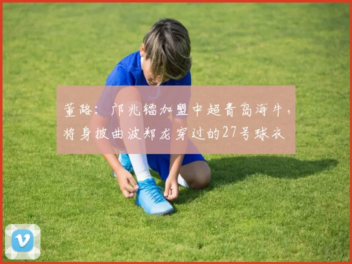 董路：邝兆镭加盟中超青岛海牛，将身披曲波郑龙穿过的27号球衣