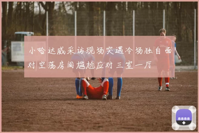 小哈达威采访现场突遇冷场独自面对空荡房间尴尬应对三室一厅