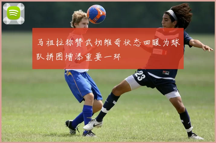 马祖拉称赞武切维奇状态回暖为球队拼图增添重要一环