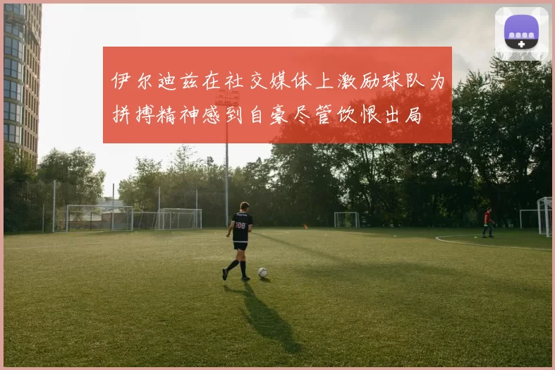 伊尔迪兹在社交媒体上激励球队为拼搏精神感到自豪尽管饮恨出局