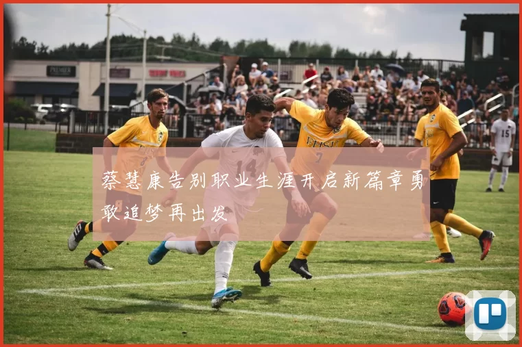 蔡慧康告别职业生涯开启新篇章勇敢追梦再出发