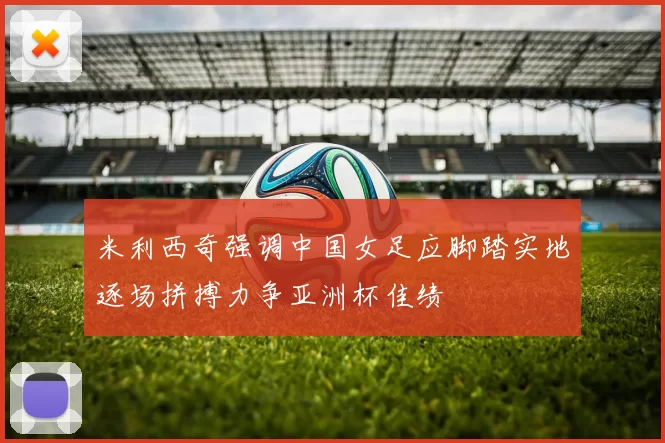 米利西奇强调中国女足应脚踏实地逐场拼搏力争亚洲杯佳绩