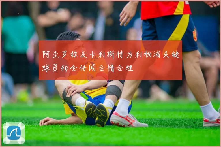 阿圭罗称麦卡利斯特为利物浦关键球员转会传闻合情合理