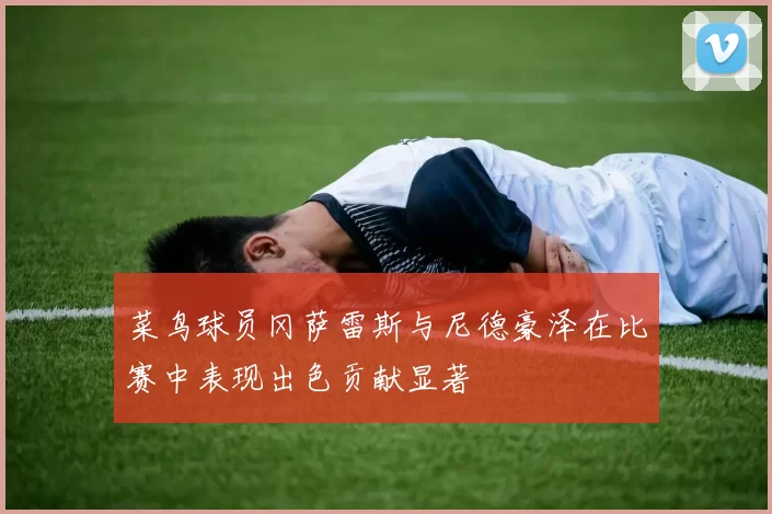 菜鸟球员冈萨雷斯与尼德豪泽在比赛中表现出色贡献显著