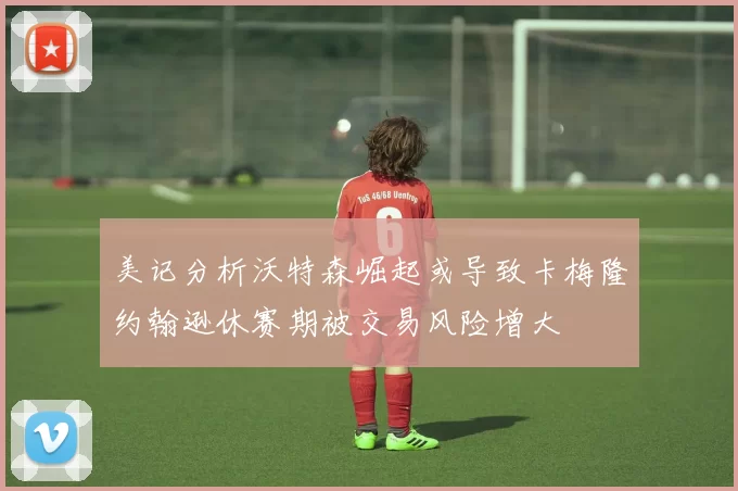 美记分析沃特森崛起或导致卡梅隆约翰逊休赛期被交易风险增大