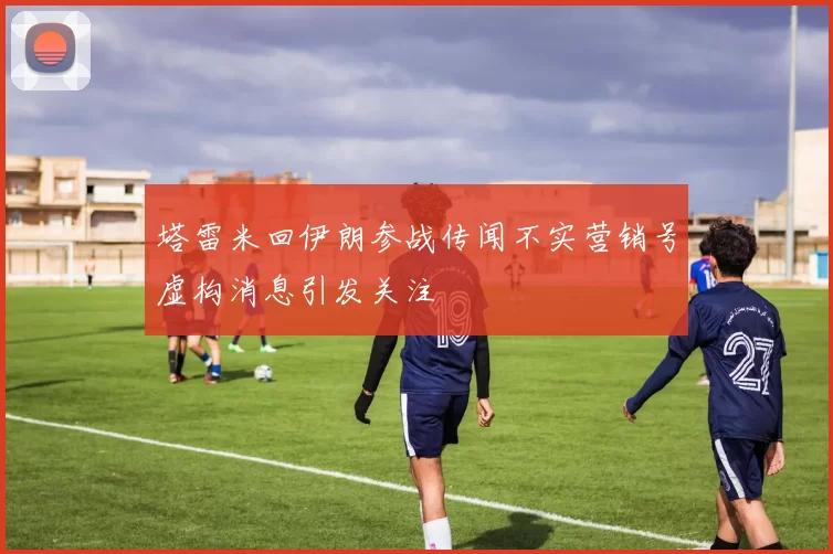 塔雷米回伊朗参战传闻不实营销号虚构消息引发关注