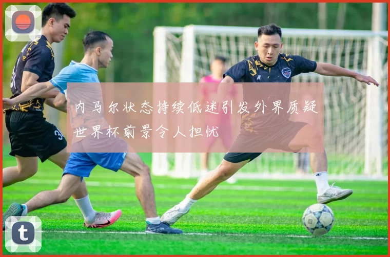 内马尔状态持续低迷引发外界质疑世界杯前景令人担忧