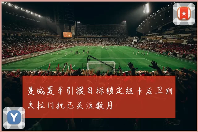曼城夏季引援目标锁定纽卡后卫利夫拉门托已关注数月