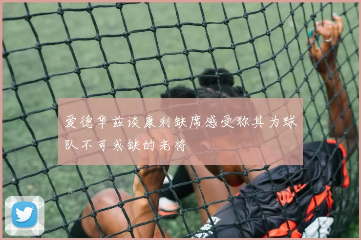 爱德华兹谈康利缺席感受称其为球队不可或缺的老将