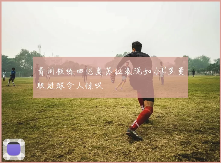 青训教练回忆奥苏拉表现如小C罗曼联进球令人惊叹