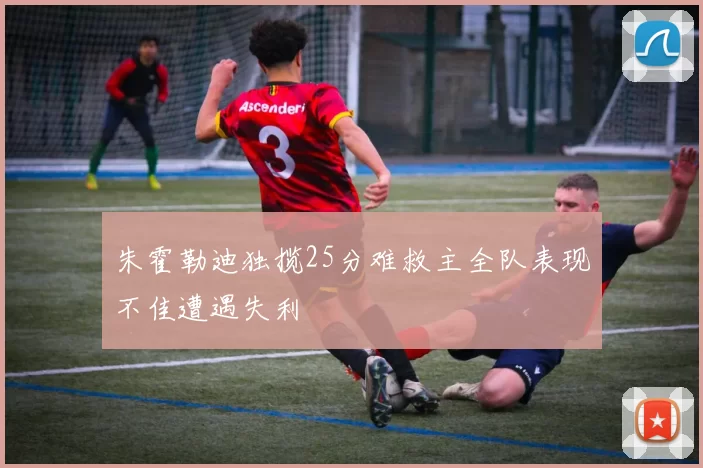 朱霍勒迪独揽25分难救主全队表现不佳遭遇失利
